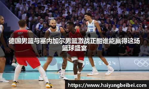 德国男篮与塞内加尔男篮激战正酣谁能赢得这场篮球盛宴